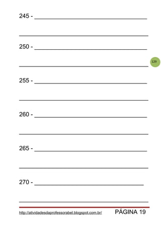 129
245 - __________________________________
_______________________________________
250 - __________________________________
_______________________________________
255 - __________________________________
_______________________________________
260 - __________________________________
_______________________________________
265 - __________________________________
_______________________________________
270 - _________________________________
_______________________________________
http://atividadesdaprofessorabel.blogspot.com.br/ PÁGINA 19
 