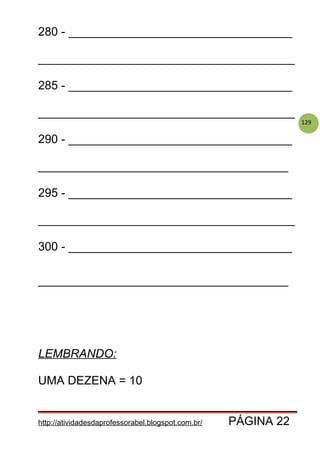 129
280 - __________________________________
_______________________________________
285 - __________________________________
_______________________________________
290 - __________________________________
______________________________________
295 - __________________________________
_______________________________________
300 - __________________________________
______________________________________
LEMBRANDO:
UMA DEZENA = 10
http://atividadesdaprofessorabel.blogspot.com.br/ PÁGINA 22
 