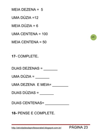 129
MEIA DEZENA = 5
UMA DÚZIA =12
MEIA DÚZIA = 6
UMA CENTENA = 100
MEIA CENTENA = 50
17- COMPLETE.
DUAS DEZENAS = _______
UMA DÚZIA = _______
UMA DEZENA E MEIA= ________
DUAS DÚZIAS = _______
DUAS CENTENAS= ____________
18- PENSE E COMPLETE.
http://atividadesdaprofessorabel.blogspot.com.br/ PÁGINA 23
 
