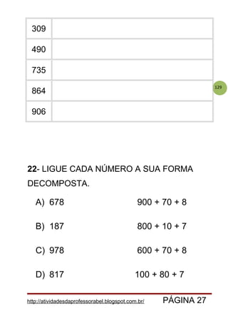 129
309
490
735
864
906
http://atividadesdaprofessorabel.blogspot.com.br/ PÁGINA 27
22- LIGUE CADA NÚMERO A SUA FORMA
DECOMPOSTA.
A) 678 900 + 70 + 8
B) 187 800 + 10 + 7
C) 978 600 + 70 + 8
D) 817 100 + 80 + 7
 