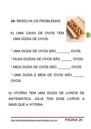 129
24- RESOLVA OS PROBLEMAS:
A) UMA CAIXA DE OVOS TEM
UMA DÚZIA DE OVOS.
* UMA DÚZIA DE OVOS SÃO _______ OVOS.
* DUAS DÚZIAS DE OVOS SÃO ______ OVOS.
* MEIA DÚZIA DE OVOS SÃO _______ OVOS.
* UMA DÚZIA E MEIA DE OVOS SÃO ______
OVOS.
b) VITÓRIA TEM UMA DÚZIA DE LIVROS DE
MATEMÁTICA. JÚLIA TEM DOIS LIVROS A
MAIS QUE A VITÓRIA.
http://atividadesdaprofessorabel.blogspot.com.br/ PÁGINA 29
 