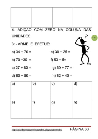 129
4- ADIÇÃO COM ZERO NA COLUNA DAS
UNIDADES.
31- ARME E EFETUE:
a) 34 + 70 = e) 30 + 25 =
b) 70 +30 = f) 53 + 5=
c) 27 + 80 = g) 60 + 77 =
d) 60 + 50 = h) 82 + 40 =
a) b) c) d)
e) f) g) h)
http://atividadesdaprofessorabel.blogspot.com.br/ PÁGINA 33
 