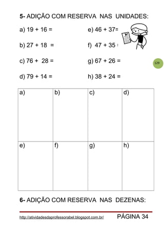 129
5- ADIÇÃO COM RESERVA NAS UNIDADES:
a) 19 + 16 = e) 46 + 37=
b) 27 + 18 = f) 47 + 35 =
c) 76 + 28 = g) 67 + 26 =
d) 79 + 14 = h) 38 + 24 =
a) b) c) d)
e) f) g) h)
6- ADIÇÃO COM RESERVA NAS DEZENAS:
http://atividadesdaprofessorabel.blogspot.com.br/ PÁGINA 34
 