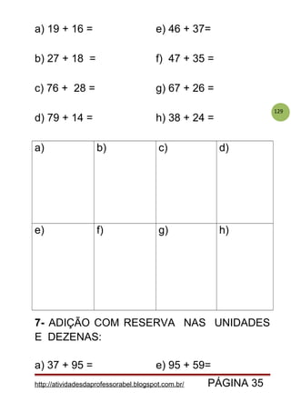 129
a) 19 + 16 = e) 46 + 37=
b) 27 + 18 = f) 47 + 35 =
c) 76 + 28 = g) 67 + 26 =
d) 79 + 14 = h) 38 + 24 =
a) b) c) d)
e) f) g) h)
7- ADIÇÃO COM RESERVA NAS UNIDADES
E DEZENAS:
a) 37 + 95 = e) 95 + 59=
http://atividadesdaprofessorabel.blogspot.com.br/ PÁGINA 35
 