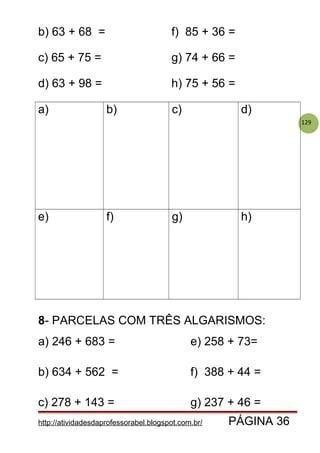 129
b) 63 + 68 = f) 85 + 36 =
c) 65 + 75 = g) 74 + 66 =
d) 63 + 98 = h) 75 + 56 =
a) b) c) d)
e) f) g) h)
8- PARCELAS COM TRÊS ALGARISMOS:
a) 246 + 683 = e) 258 + 73=
b) 634 + 562 = f) 388 + 44 =
c) 278 + 143 = g) 237 + 46 =
http://atividadesdaprofessorabel.blogspot.com.br/ PÁGINA 36
 