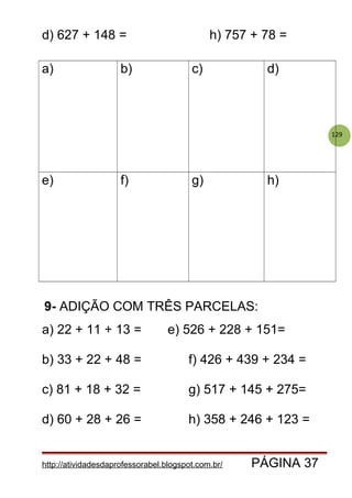 129
d) 627 + 148 = h) 757 + 78 =
a) b) c) d)
e) f) g) h)
9- ADIÇÃO COM TRÊS PARCELAS:
a) 22 + 11 + 13 = e) 526 + 228 + 151=
b) 33 + 22 + 48 = f) 426 + 439 + 234 =
c) 81 + 18 + 32 = g) 517 + 145 + 275=
d) 60 + 28 + 26 = h) 358 + 246 + 123 =
http://atividadesdaprofessorabel.blogspot.com.br/ PÁGINA 37
 
