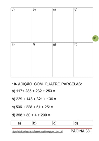 129
a) b) c) d)
e) f) g) h)
10- ADIÇÃO COM QUATRO PARCELAS:
a) 117+ 285 + 232 + 253 =
b) 229 + 143 + 321 + 136 =
c) 536 + 228 + 51 + 251=
d) 358 + 80 + 4 + 200 =
a) b) c) d)
http://atividadesdaprofessorabel.blogspot.com.br/ PÁGINA 38
 
