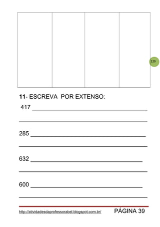 129
11- ESCREVA POR EXTENSO:
417 ___________________________________
_______________________________________
285 ___________________________________
_______________________________________
632 __________________________________
_______________________________________
600 __________________________________
_______________________________________
http://atividadesdaprofessorabel.blogspot.com.br/ PÁGINA 39
 