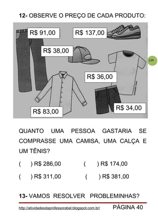129
12- OBSERVE O PREÇO DE CADA PRODUTO:
QUANTO UMA PESSOA GASTARIA SE
COMPRASSE UMA CAMISA, UMA CALÇA E
UM TÊNIS?
( ) R$ 286,00 ( ) R$ 174,00
( ) R$ 311,00 ( ) R$ 381,00
13- VAMOS RESOLVER PROBLEMINHAS?
http://atividadesdaprofessorabel.blogspot.com.br/ PÁGINA 40
R$ 91,00
R$ 83,00
R$ 34,00
R$ 36,00
R$ 38,00
R$ 137,00
 