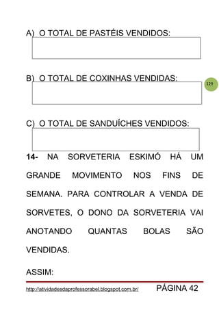 129
A) O TOTAL DE PASTÉIS VENDIDOS:
B) O TOTAL DE COXINHAS VENDIDAS:
C) O TOTAL DE SANDUÍCHES VENDIDOS:
14- NA SORVETERIA ESKIMÓ HÁ UM
GRANDE MOVIMENTO NOS FINS DE
SEMANA. PARA CONTROLAR A VENDA DE
SORVETES, O DONO DA SORVETERIA VAI
ANOTANDO QUANTAS BOLAS SÃO
VENDIDAS.
ASSIM:
http://atividadesdaprofessorabel.blogspot.com.br/ PÁGINA 42
 