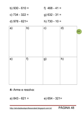 129
b) 930 - 610 = f) 468 - 41 =
c) 734 - 322 = g) 632 - 31 =
d) 978 - 621= h) 730 - 10 =
a) b) c) d)
e) f) g) h)
4- Arme e resolva:
a) 843 - 621 = e) 654 - 321=
http://atividadesdaprofessorabel.blogspot.com.br/ PÁGINA 48
 