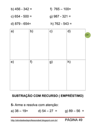 129
b) 456 - 342 = f) 765 – 100=
c) 654 - 500 = g) 987 - 321 =
d) 879 - 654= h) 762 - 543 =
a) b) c) d)
e) f) g) h)
SUBTRAÇÃO COM RECURSO ( EMPRÉSTIMO)
5- Arme e resolva com atenção:
a) 38 – 19= d) 54 – 27 = g) 89 – 56 =
http://atividadesdaprofessorabel.blogspot.com.br/ PÁGINA 49
 