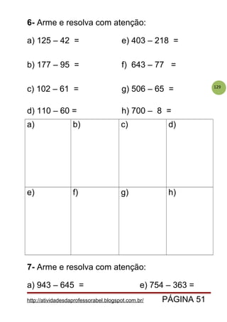 129
6- Arme e resolva com atenção:
a) 125 – 42 = e) 403 – 218 =
b) 177 – 95 = f) 643 – 77 =
c) 102 – 61 = g) 506 – 65 =
d) 110 – 60 = h) 700 – 8 =
a) b) c) d)
e) f) g) h)
7- Arme e resolva com atenção:
a) 943 – 645 = e) 754 – 363 =
http://atividadesdaprofessorabel.blogspot.com.br/ PÁGINA 51
 
