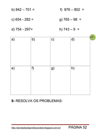 129
b) 842 – 701 = f) 876 – 802 =
c) 654 - 282 = g) 765 – 98 =
d) 754 - 297= h) 743 – 9 =
a) b) c) d)
e) f) g) h)
8- RESOLVA OS PROBLEMAS:
http://atividadesdaprofessorabel.blogspot.com.br/ PÁGINA 52
 