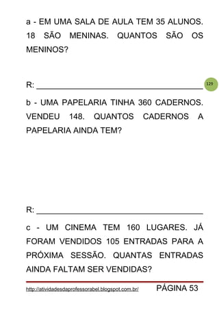 129
a - EM UMA SALA DE AULA TEM 35 ALUNOS.
18 SÃO MENINAS. QUANTOS SÃO OS
MENINOS?
R: _____________________________________
b - UMA PAPELARIA TINHA 360 CADERNOS.
VENDEU 148. QUANTOS CADERNOS A
PAPELARIA AINDA TEM?
R: _____________________________________
c - UM CINEMA TEM 160 LUGARES. JÁ
FORAM VENDIDOS 105 ENTRADAS PARA A
PRÓXIMA SESSÃO. QUANTAS ENTRADAS
AINDA FALTAM SER VENDIDAS?
http://atividadesdaprofessorabel.blogspot.com.br/ PÁGINA 53
 
