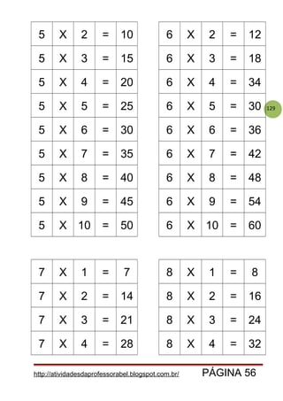 129
5 X 2 = 10 6 X 2 = 12
5 X 3 = 15 6 X 3 = 18
5 X 4 = 20 6 X 4 = 34
5 X 5 = 25 6 X 5 = 30
5 X 6 = 30 6 X 6 = 36
5 X 7 = 35 6 X 7 = 42
5 X 8 = 40 6 X 8 = 48
5 X 9 = 45 6 X 9 = 54
5 X 10 = 50 6 X 10 = 60
7 X 1 = 7 8 X 1 = 8
7 X 2 = 14 8 X 2 = 16
7 X 3 = 21 8 X 3 = 24
7 X 4 = 28 8 X 4 = 32
http://atividadesdaprofessorabel.blogspot.com.br/ PÁGINA 56
 