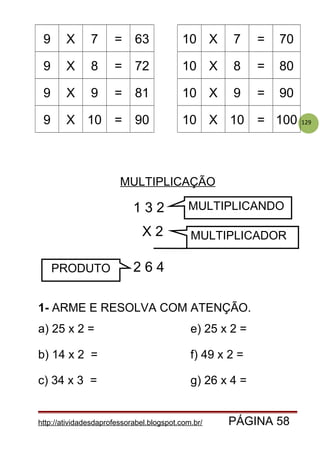129
9 X 7 = 63 10 X 7 = 70
9 X 8 = 72 10 X 8 = 80
9 X 9 = 81 10 X 9 = 90
9 X 10 = 90 10 X 10 = 100
MULTIPLICAÇÃO
1- ARME E RESOLVA COM ATENÇÃO.
a) 25 x 2 = e) 25 x 2 =
b) 14 x 2 = f) 49 x 2 =
c) 34 x 3 = g) 26 x 4 =
http://atividadesdaprofessorabel.blogspot.com.br/ PÁGINA 58
1 3 2
X 2
2 6 4
MULTIPLICANDO
MULTIPLICADOR
PRODUTO
 