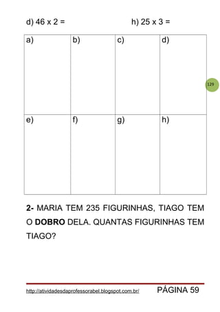 129
d) 46 x 2 = h) 25 x 3 =
a) b) c) d)
e) f) g) h)
2- MARIA TEM 235 FIGURINHAS, TIAGO TEM
O DOBRO DELA. QUANTAS FIGURINHAS TEM
TIAGO?
http://atividadesdaprofessorabel.blogspot.com.br/ PÁGINA 59
 