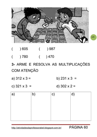 129
( ) 605 ( ) 987
( ) 780 ( ) 470
3- ARME E RESOLVA AS MULTIPLICAÇÕES
COM ATENÇÃO
a) 312 x 3 = b) 231 x 3 =
c) 321 x 3 = d) 302 x 2 =
a) b) c) d)
http://atividadesdaprofessorabel.blogspot.com.br/ PÁGINA 60
 