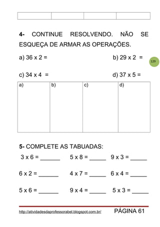 129
4- CONTINUE RESOLVENDO. NÃO SE
ESQUEÇA DE ARMAR AS OPERAÇÕES.
a) 36 x 2 = b) 29 x 2 =
c) 34 x 4 = d) 37 x 5 =
a) b) c) d)
5- COMPLETE AS TABUADAS:
3 x 6 = ______ 5 x 8 = _____ 9 x 3 = _____
6 x 2 = ______ 4 x 7 = _____ 6 x 4 = _____
5 x 6 = ______ 9 x 4 = _____ 5 x 3 = _____
http://atividadesdaprofessorabel.blogspot.com.br/ PÁGINA 61
 