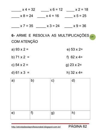 129
_____ x 4 = 32 ____ x 6 = 12 ____ x 2 = 18
____ x 8 = 24 ____ x 4 = 16 ____ x 5 = 25
____ x 7 = 35 _____ x 3 = 24 ____ x 9 = 36
6- ARME E RESOLVA AS MULTIPLICAÇÕES
COM ATENÇÃO
a) 93 x 2 = e) 53 x 2=
b) 71 x 2 = f) 62 x 4=
c) 54 x 2 = g) 23 x 2=
d) 61 x 3 = h) 32 x 4=
a) b) c) d)
e) f) g) h)
http://atividadesdaprofessorabel.blogspot.com.br/ PÁGINA 62
 