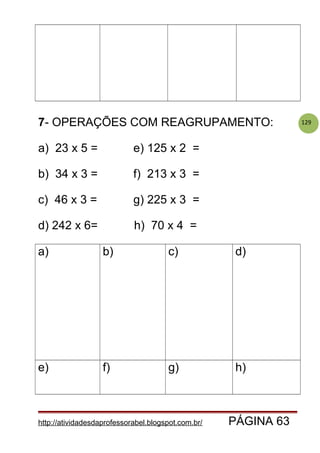 1297- OPERAÇÕES COM REAGRUPAMENTO:
a) 23 x 5 = e) 125 x 2 =
b) 34 x 3 = f) 213 x 3 =
c) 46 x 3 = g) 225 x 3 =
d) 242 x 6= h) 70 x 4 =
a) b) c) d)
e) f) g) h)
http://atividadesdaprofessorabel.blogspot.com.br/ PÁGINA 63
 