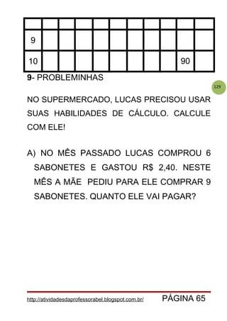 129
9
10 90
9- PROBLEMINHAS
NO SUPERMERCADO, LUCAS PRECISOU USAR
SUAS HABILIDADES DE CÁLCULO. CALCULE
COM ELE!
A) NO MÊS PASSADO LUCAS COMPROU 6
SABONETES E GASTOU R$ 2,40. NESTE
MÊS A MÃE PEDIU PARA ELE COMPRAR 9
SABONETES. QUANTO ELE VAI PAGAR?
http://atividadesdaprofessorabel.blogspot.com.br/ PÁGINA 65
 