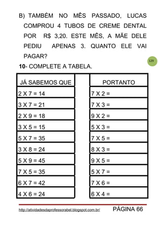 129
B) TAMBÉM NO MÊS PASSADO, LUCAS
COMPROU 4 TUBOS DE CREME DENTAL
POR R$ 3,20. ESTE MÊS, A MÃE DELE
PEDIU APENAS 3. QUANTO ELE VAI
PAGAR?
10- COMPLETE A TABELA.
JÁ SABEMOS QUE PORTANTO
2 X 7 = 14 7 X 2 =
3 X 7 = 21 7 X 3 =
2 X 9 = 18 9 X 2 =
3 X 5 = 15 5 X 3 =
5 X 7 = 35 7 X 5 =
3 X 8 = 24 8 X 3 =
5 X 9 = 45 9 X 5 =
7 X 5 = 35 5 X 7 =
6 X 7 = 42 7 X 6 =
4 X 6 = 24 6 X 4 =
http://atividadesdaprofessorabel.blogspot.com.br/ PÁGINA 66
 