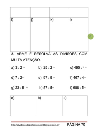 129
i) j) k) l)
2- ARME E RESOLVA AS DIVISÕES COM
MUITA ATENÇÃO.
a) 3 : 2 = b) 25 : 2 = c) 495 : 4=
d) 7 : 2= e) 97 : 9 = f) 467 : 4=
g) 23 : 5 = h) 57 : 5= i) 688 : 5=
a) b) c)
http://atividadesdaprofessorabel.blogspot.com.br/ PÁGINA 70
 