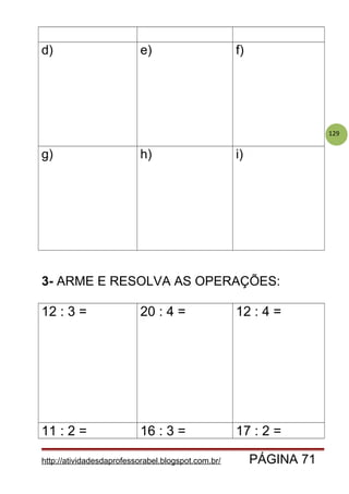 129
d) e) f)
g) h) i)
3- ARME E RESOLVA AS OPERAÇÕES:
12 : 3 = 20 : 4 = 12 : 4 =
11 : 2 = 16 : 3 = 17 : 2 =
http://atividadesdaprofessorabel.blogspot.com.br/ PÁGINA 71
 