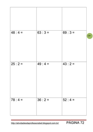129
48 : 4 = 63 : 3 = 69 : 3 =
25 : 2 = 49 : 4 = 43 : 2 =
78 : 4 = 36 : 2 = 52 : 4 =
http://atividadesdaprofessorabel.blogspot.com.br/ PÁGINA 72
 