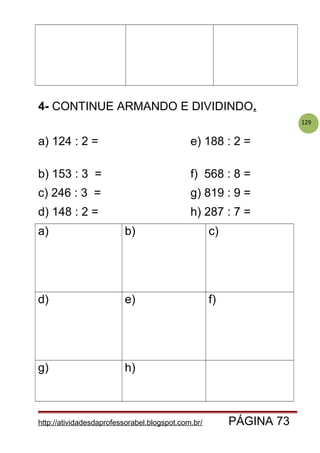 129
4- CONTINUE ARMANDO E DIVIDINDO.
a) 124 : 2 = e) 188 : 2 =
b) 153 : 3 = f) 568 : 8 =
c) 246 : 3 = g) 819 : 9 =
d) 148 : 2 = h) 287 : 7 =
a) b) c)
d) e) f)
g) h)
http://atividadesdaprofessorabel.blogspot.com.br/ PÁGINA 73
 