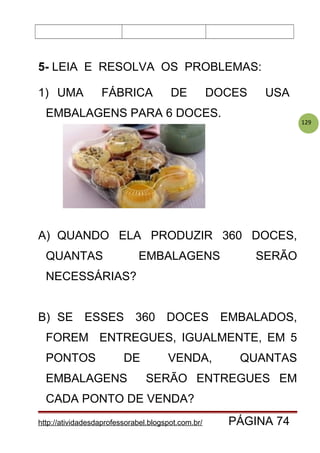 129
5- LEIA E RESOLVA OS PROBLEMAS:
1) UMA FÁBRICA DE DOCES USA
EMBALAGENS PARA 6 DOCES.
A) QUANDO ELA PRODUZIR 360 DOCES,
QUANTAS EMBALAGENS SERÃO
NECESSÁRIAS?
B) SE ESSES 360 DOCES EMBALADOS,
FOREM ENTREGUES, IGUALMENTE, EM 5
PONTOS DE VENDA, QUANTAS
EMBALAGENS SERÃO ENTREGUES EM
CADA PONTO DE VENDA?
http://atividadesdaprofessorabel.blogspot.com.br/ PÁGINA 74
 