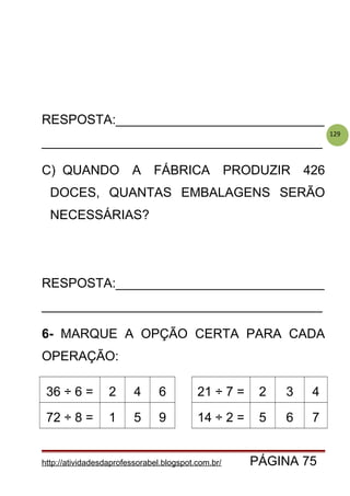 129
RESPOSTA:_____________________________
_______________________________________
C) QUANDO A FÁBRICA PRODUZIR 426
DOCES, QUANTAS EMBALAGENS SERÃO
NECESSÁRIAS?
RESPOSTA:_____________________________
_______________________________________
6- MARQUE A OPÇÃO CERTA PARA CADA
OPERAÇÃO:
36 ÷ 6 = 2 4 6 21 ÷ 7 = 2 3 4
72 ÷ 8 = 1 5 9 14 ÷ 2 = 5 6 7
http://atividadesdaprofessorabel.blogspot.com.br/ PÁGINA 75
 