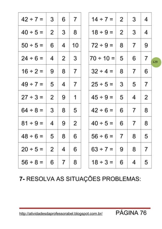 129
42 ÷ 7 = 3 6 7 14 ÷ 7 = 2 3 4
40 ÷ 5 = 2 3 8 18 ÷ 9 = 2 3 4
50 ÷ 5 = 6 4 10 72 ÷ 9 = 8 7 9
24 ÷ 6 = 4 2 3 70 ÷ 10 = 5 6 7
16 ÷ 2 = 9 8 7 32 ÷ 4 = 8 7 6
49 ÷ 7 = 5 4 7 25 ÷ 5 = 3 5 7
27 ÷ 3 = 2 9 1 45 ÷ 9 = 5 4 2
64 ÷ 8 = 3 8 5 42 ÷ 6 = 6 7 8
81 ÷ 9 = 4 9 2 40 ÷ 5 = 6 7 8
48 ÷ 6 = 5 8 6 56 ÷ 6 = 7 8 5
20 ÷ 5 = 2 4 6 63 ÷ 7 = 9 8 7
56 ÷ 8 = 6 7 8 18 ÷ 3 = 6 4 5
7- RESOLVA AS SITUAÇÕES PROBLEMAS:
http://atividadesdaprofessorabel.blogspot.com.br/ PÁGINA 76
 