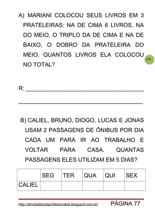 129
A) MARIANI COLOCOU SEUS LIVROS EM 3
PRATELEIRAS: NA DE CIMA 6 LIVROS, NA
DO MEIO, O TRIPLO DA DE CIMA E NA DE
BAIXO, O DOBRO DA PRATELEIRA DO
MEIO. QUANTOS LIVROS ELA COLOCOU
NO TOTAL?
R: _____________________________________
_______________________________________
B) CALIEL, BRUNO, DIOGO, LUCAS E JONAS
USAM 2 PASSAGENS DE ÔNIBUS POR DIA
CADA UM PARA IR AO TRABALHO E
VOLTAR PARA CASA. QUANTAS
PASSAGENS ELES UTILIZAM EM 5 DIAS?
SEG TER QUA QUI SEX
CALIEL
http://atividadesdaprofessorabel.blogspot.com.br/ PÁGINA 77
 