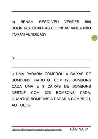 129
_______________________________________
h) RENAM RESOLVEU VENDER 586
BOLINHAS. QUANTAS BOLINHAS AINDA NÃO
FORAM VENDIDAS?
R: _____________________________________
_______________________________________
i) UMA PADARIA COMPROU 4 CAIXAS DE
BOMBONS GAROTO COM 120 BOMBONS
CADA UMA E 3 CAIXAS DE BOMBONS
NESTLÉ COM 323 BOMBONS CADA.
QUANTOS BOMBONS A PADARIA COMPROU,
AO TODO?
http://atividadesdaprofessorabel.blogspot.com.br/ PÁGINA 81
 