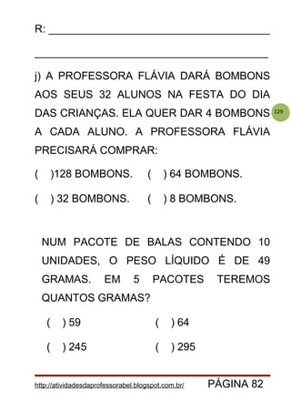 129
R: _____________________________________
_______________________________________
j) A PROFESSORA FLÁVIA DARÁ BOMBONS
AOS SEUS 32 ALUNOS NA FESTA DO DIA
DAS CRIANÇAS. ELA QUER DAR 4 BOMBONS
A CADA ALUNO. A PROFESSORA FLÁVIA
PRECISARÁ COMPRAR:
( )128 BOMBONS. ( ) 64 BOMBONS.
( ) 32 BOMBONS. ( ) 8 BOMBONS.
NUM PACOTE DE BALAS CONTENDO 10
UNIDADES, O PESO LÍQUIDO É DE 49
GRAMAS. EM 5 PACOTES TEREMOS
QUANTOS GRAMAS?
( ) 59 ( ) 64
( ) 245 ( ) 295
http://atividadesdaprofessorabel.blogspot.com.br/ PÁGINA 82
 