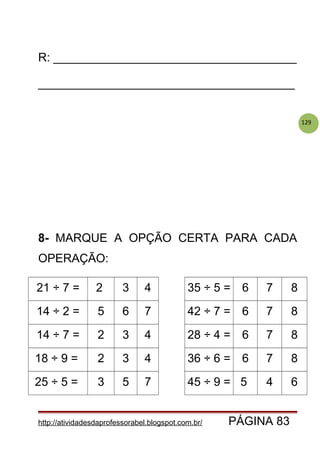 129
R: _____________________________________
_______________________________________
8- MARQUE A OPÇÃO CERTA PARA CADA
OPERAÇÃO:
21 ÷ 7 = 2 3 4 35 ÷ 5 = 6 7 8
14 ÷ 2 = 5 6 7 42 ÷ 7 = 6 7 8
14 ÷ 7 = 2 3 4 28 ÷ 4 = 6 7 8
18 ÷ 9 = 2 3 4 36 ÷ 6 = 6 7 8
25 ÷ 5 = 3 5 7 45 ÷ 9 = 5 4 6
http://atividadesdaprofessorabel.blogspot.com.br/ PÁGINA 83
 