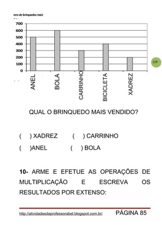 129
QUAL O BRINQUEDO MAIS VENDIDO?
( ) XADREZ ( ) CARRINHO
( )ANEL ( ) BOLA
10- ARME E EFETUE AS OPERAÇÕES DE
MULTIPLICAÇÃO E ESCREVA OS
RESULTADOS POR EXTENSO:
http://atividadesdaprofessorabel.blogspot.com.br/ PÁGINA 85
ANEL
BOLA
CARRINHO
BICICLETA
XADREZ
 