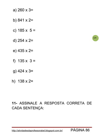 129
a) 260 x 3=
b) 841 x 2=
c) 185 x 5 =
d) 254 x 2=
e) 435 x 2=
f) 135 x 3 =
g) 424 x 3=
h) 138 x 2=
11- ASSINALE A RESPOSTA CORRETA DE
CADA SENTENÇA:
http://atividadesdaprofessorabel.blogspot.com.br/ PÁGINA 86
 