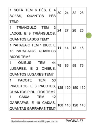 129
1 SOFÁ TEM 6 PÉS. E 4
SOFÁS, QUANTOS PÉS
TEM?
30 24 32 28
1 TRIÂNGULO TEM 3
LADOS. E 9 TRIÂNGULOS,
QUANTOS LADOS TEM?
24 27 28 25
1 PAPAGAIO TEM 1 BICO. E
13 PAPAGAIOS, QUANTOS
BICOS TEM?
11 14 13 15
1 ÔNIBUS TEM 44
LUGARES. E 2 ÔNIBUS,
QUANTOS LUGARES TEM?
78 86 88 76
1 PACOTE TEM 50
PIRULITOS. E 3 PACOTES,
QUANTOS PIRULITOS TEM?
125 120 150 130
1 CAIXA TEM 12
GARRAFAS. E 10 CAIXAS,
QUANTAS GARRAFAS TEM?
100 110 120 140
http://atividadesdaprofessorabel.blogspot.com.br/ PÁGINA 87
 