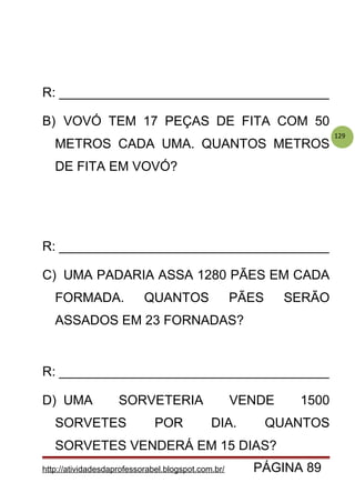 129
R: _____________________________________
B) VOVÓ TEM 17 PEÇAS DE FITA COM 50
METROS CADA UMA. QUANTOS METROS
DE FITA EM VOVÓ?
R: _____________________________________
C) UMA PADARIA ASSA 1280 PÃES EM CADA
FORMADA. QUANTOS PÃES SERÃO
ASSADOS EM 23 FORNADAS?
R: _____________________________________
D) UMA SORVETERIA VENDE 1500
SORVETES POR DIA. QUANTOS
SORVETES VENDERÁ EM 15 DIAS?
http://atividadesdaprofessorabel.blogspot.com.br/ PÁGINA 89
 