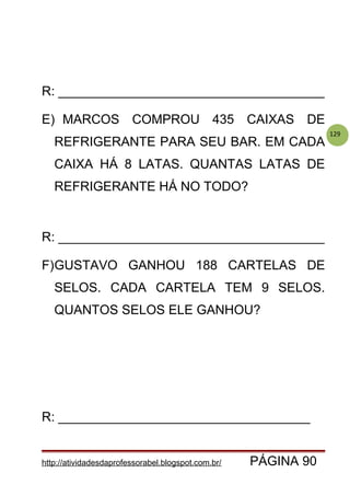 129
R: _____________________________________
E) MARCOS COMPROU 435 CAIXAS DE
REFRIGERANTE PARA SEU BAR. EM CADA
CAIXA HÁ 8 LATAS. QUANTAS LATAS DE
REFRIGERANTE HÁ NO TODO?
R: _____________________________________
F)GUSTAVO GANHOU 188 CARTELAS DE
SELOS. CADA CARTELA TEM 9 SELOS.
QUANTOS SELOS ELE GANHOU?
R: ___________________________________
http://atividadesdaprofessorabel.blogspot.com.br/ PÁGINA 90
 