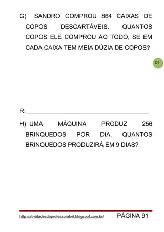 129
G) SANDRO COMPROU 864 CAIXAS DE
COPOS DESCARTÁVEIS. QUANTOS
COPOS ELE COMPROU AO TODO, SE EM
CADA CAIXA TEM MEIA DÚZIA DE COPOS?
R: ____________________________________
H) UMA MÁQUINA PRODUZ 256
BRINQUEDOS POR DIA. QUANTOS
BRINQUEDOS PRODUZIRÁ EM 9 DIAS?
http://atividadesdaprofessorabel.blogspot.com.br/ PÁGINA 91
 