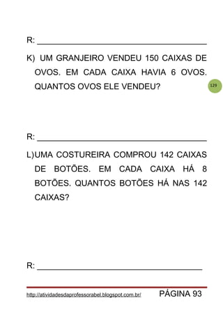 129
R: _____________________________________
K) UM GRANJEIRO VENDEU 150 CAIXAS DE
OVOS. EM CADA CAIXA HAVIA 6 OVOS.
QUANTOS OVOS ELE VENDEU?
R: _____________________________________
L)UMA COSTUREIRA COMPROU 142 CAIXAS
DE BOTÕES. EM CADA CAIXA HÁ 8
BOTÕES. QUANTOS BOTÕES HÁ NAS 142
CAIXAS?
R: ____________________________________
http://atividadesdaprofessorabel.blogspot.com.br/ PÁGINA 93
 