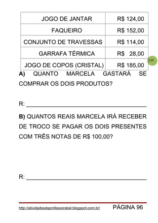 129
JOGO DE JANTAR R$ 124,00
FAQUEIRO R$ 152,00
CONJUNTO DE TRAVESSAS R$ 114,00
GARRAFA TÉRMICA R$ 28,00
JOGO DE COPOS (CRISTAL) R$ 185,00
A) QUANTO MARCELA GASTARÁ SE
COMPRAR OS DOIS PRODUTOS?
R: _____________________________________
B) QUANTOS REAIS MARCELA IRÁ RECEBER
DE TROCO SE PAGAR OS DOIS PRESENTES
COM TRÊS NOTAS DE R$ 100,00?
R: _____________________________________
http://atividadesdaprofessorabel.blogspot.com.br/ PÁGINA 96
 