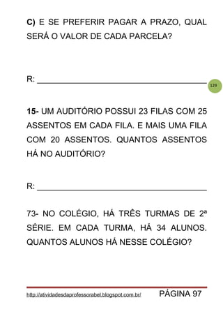 129
C) E SE PREFERIR PAGAR A PRAZO, QUAL
SERÁ O VALOR DE CADA PARCELA?
R: _____________________________________
15- UM AUDITÓRIO POSSUI 23 FILAS COM 25
ASSENTOS EM CADA FILA. E MAIS UMA FILA
COM 20 ASSENTOS. QUANTOS ASSENTOS
HÁ NO AUDITÓRIO?
R: _____________________________________
73- NO COLÉGIO, HÁ TRÊS TURMAS DE 2ª
SÉRIE. EM CADA TURMA, HÁ 34 ALUNOS.
QUANTOS ALUNOS HÁ NESSE COLÉGIO?
http://atividadesdaprofessorabel.blogspot.com.br/ PÁGINA 97
 