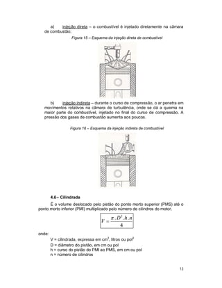 13
a) injeção direta – o combustível é injetado diretamente na câmara
de combustão;
Figura 15 – Esquema da injeção direta de combustível
b) injeção indireta – durante o curso de compressão, o ar penetra em
movimentos rotativos na câmara de turbulência, onde se dá a queima na
maior parte do combustível, injetado no final do curso de compressão. A
pressão dos gases de combustão aumenta aos poucos.
Figura 16 – Esquema da injeção indireta de combustível
4.6– Cilindrada
É o volume deslocado pelo pistão do ponto morto superior (PMS) até o
ponto morto inferior (PMI) multiplicado pelo número de cilindros do motor.
4
... 2
nhD
V


onde:
V = cilindrada, expressa em cm3
, litros ou pol3
D = diâmetro do pistão, em cm ou pol
h = curso do pistão do PMI ao PMS, em cm ou pol
n = número de cilindros
 