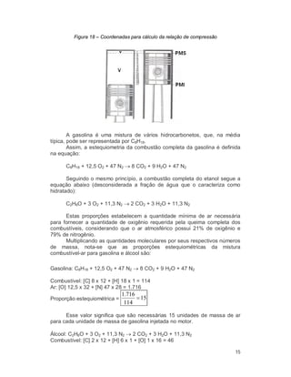 15
Figura 18 – Coordenadas para cálculo da relação de compressão
A gasolina é uma mistura de vários hidrocarbonetos, que, na média
típica, pode ser representada por C8H18.
Assim, a estequiometria da combustão completa da gasolina é definida
na equação:
C8H18 + 12,5 O2 + 47 N2  8 CO2 + 9 H2O + 47 N2
Seguindo o mesmo princípio, a combustão completa do etanol segue a
equação abaixo (desconsiderada a fração de água que o caracteriza como
hidratado):
C2H6O + 3 O2 + 11,3 N2  2 CO2 + 3 H2O + 11,3 N2
Estas proporções estabelecem a quantidade mínima de ar necessária
para fornecer a quantidade de oxigênio requerida pela queima completa dos
combustíveis, considerando que o ar atmosférico possui 21% de oxigênio e
79% de nitrogênio.
Multiplicando as quantidades moleculares por seus respectivos números
de massa, nota-se que as proporções estequiométricas da mistura
combustível-ar para gasolina e álcool são:
Gasolina: C8H18 + 12,5 O2 + 47 N2  8 CO2 + 9 H2O + 47 N2
Combustível: [C] 8 x 12 + [H] 18 x 1 = 114
Ar: [O] 12,5 x 32 + [N] 47 x 28 = 1.716
Proporção estequiométrica = 15
114
716.1

Esse valor significa que são necessárias 15 unidades de massa de ar
para cada unidade de massa de gasolina injetada no motor.
Álcool: C2H6O + 3 O2 + 11,3 N2  2 CO2 + 3 H2O + 11,3 N2
Combustível: [C] 2 x 12 + [H] 6 x 1 + [O] 1 x 16 = 46
 